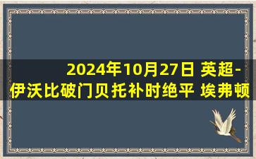 2024年10月27日 英超-伊沃比破门贝托补时绝平 埃弗顿1-1富勒姆